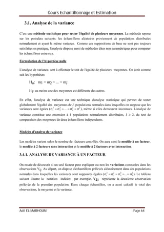 Cours Echantillonnage et Estimation
Adil EL MARHOUM Page 64
3.1. Analyse de la variance
C’est une méthode statistique pour tester l'égalité de plusieurs moyennes. La méthode repose
sur les postulats suivants: les échantillons aléatoires proviennent de populations distribuées
normalement et ayant la même variance. Comme ces suppositions de base ne sont pas toujours
satisfaites en pratique, l'analyste dispose aussi de méthodes dites non paramétriques pour comparer
les échantillons entre eux.
Formulation de l’hypothèse nulle
L'analyse de variance, sert à effectuer le test de l'égalité de plusieurs moyennes. On écrit comme
suit les hypothèses:
Ho: m1 = m2 = ... = mJ
H1: au moins une des moyennes est différente des autres.
En effet, l'analyse de variance est une technique d'analyse statistique qui permet de tester
globalement l'égalité des moyennes de J populations normales dans lesquelles on suppose que les
variances sont égales (1
2
 2
2
.... J
2
 
2
), même si elles demeurent inconnues. L'analyse de
variance constitue une extension à J populations normalement distribuées, J  2, du test de
comparaison des moyennes de deux échantillons indépendants.
Modèles d'analyse de variance
Les modèles varient selon le nombre de facteurs contrôlés. On aura ainsi le modèle à un facteur,
le modèle à 2 facteurs sans interaction et le modèle à 2 facteurs avec interaction.
3.4.1. ANALYSE DE VARIANCE À UN FACTEUR
On essaie de découvrir si un seul facteur peut expliquer ou non les variations constatées dans les
observations Yij. Au départ, on dispose d'échantillons prélevés aléatoirement dans des populations
normales dans lesquelles les variances sont supposées égales (1
2
 2
2
 3
2
... J
2
). Le tableau
suivant illustre la notation indicée: par exemple, Y21 représente la deuxième observation
prélevée de la première population. Dans chaque échantillon, on a aussi calculé le total des
observations, la moyenne et la variance.
 