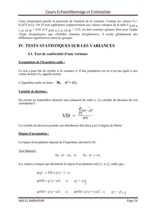 Cours Echantillonnage et Estimation
Adil EL MARHOUM Page 76
Cette constatation justifie la poursuite de l'analyse de la variance. Comme les valeurs FA=
63,075 et FB =26,35 sont supérieures respectivement aux valeurs critiques de la table F 0,95 à
1 et 18 dl = 4,41 et F 0,95 à 2 et 18 dl = 3,55, on doit conclure qu'aussi bien sous l'angle
«Type d'expérience» que «Nombre d'années d'expérience», il existe globalement des
différences significatives entre les groupes.
IV. TESTS STATISTIQUES SUR LES VARIANCES
4.1. Test de conformité d’une variance
Formulation de l’hypothèse nulle :
Ce test a pour but de vérifier si la variance ² d’une population est ou n’est pas égale à une
valeur donnée ²0, appelée norme.
L’hypothèse nulle est donc : H0 ² = ²0
Variable de décision :
On extrait un échantillon aléatoire non exhaustif de taille n. La variable de décision du test
correspond à :
VD = 0
1
²
)²(





n
i
i xx
La variable de décision possède une distribution khi deux à (n-1) degrés de liberté.
Région d’acceptation :
La région d’acceptation dépend de l’hypothèse alternative H1.
Test bilatéral :
H0 : ² = ²0 et H1 : ²  ²0
Les valeurs critiques qui délimitent la région d’acceptation sont ²1 et ²2 telles que :
p(²1  VD  ²2) = 1 - 
p(VD < ²1) = /2  ²1 =
2
²
p(VD > ²2) = /2  p(VD  ²2) = 1-/2  ²2 =
2
1²  
 