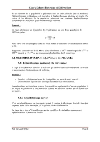 Cours Echantillonnage et Estimation
Adil EL MARHOUM Page 8
Si les éléments de la population se présentent dans un ordre aléatoire (pas de tendance)
l’échantillonnage systématique est équivalent à l’échantillonnage aléatoire et simple. Par
contre si les éléments de la population présentent une tendance, l’échantillonnage
systématique est plus précis que l’échantillonnage aléatoire.
Exemple :
On veut sélectionner un échantillon de 30 entreprises au sein d’une population de
1800 entreprises.
60
30
1800k
Ainsi on va tirer une entreprise toutes les 60 en partant d’un nombre tiré aléatoirement entre 1
et 60.
Supposons ce nombre est le 15. On va donc sélectionner la 15éme
entreprise puis la 75éme,
la
135éme.
jusqu’à la 1755éme
ce qui nous donnera l’échantillon de 30 entreprises.
3.2. METHODES D’ECHANTILLONNAGE EMPIRIQUES
3.2.1 Echantillonnage accidentel (De convenance)
Il s’agit d’un échantillon constitué d’individus qui se trouvaient accidentellement à l’endroit
et au moment où l’information a été collectée.
Exemple :
- Enquêtés réalisées dans la rue, les lieux publics, en sortie de super marché …
- Questionnaires figurant dans les magasines et renvoyés spontanément.
Les échantillons accidentels ne peuvent être considérés représentatifs d’aucune population. Il
est risqué de généraliser à une population donnée des résultats obtenus par un échantillon
accidentel.
3.2.2. Echantillonnage à priori
C’est un échantillonnage par jugement à priori. Il consiste à sélectionner des individus dont
on pense, avant de les interroger, qu’ils peuvent détenir l’information.
Le risque de ce type d’échantillonnage est de considérer des individus, apparemment
représentatifs de la population étudiée.
 