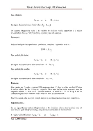 Cours Echantillonnage et Estimation
Adil EL MARHOUM Page 85
Test bilatéral :
H0 : p1 = p2 et H1 : p1  p2
La région d’acceptation est l’intervalle [
2
Z ;
2
1 Z ].
On accepte l’hypothèse nulle si la variable de décision réduite appartient à la région
d’acceptation. Sinon, c’est l’hypothèse alternative qui est acceptée.
Remarque :
Puisque la région d’acceptation est symétrique, on rejette l’hypothèse nulle si :
VDR >
2
1 Z
Test unilatéral à droite :
H0 : p1 = p2 et H1 : p1 > p2
La région d’acceptation est donc l’intervalle ]- ; 1Z ].
Test unilatéral à gauche :
H0 : p1 = p2 et H1 : p1 < p2
La région d’acceptation est donc l’intervalle [ Z ; +[.
Exemple :
Une enquête sur l’emploi a concerné 220 personnes dont 115 dans le milieu rural et 105 dans
le milieu urbain. Sur les 115 ruraux enquêtés, 74 se sont révélés actifs, alors que pour les
enquêtés urbains, 81 sont actifs. Peut-on admettre, au seuil de 5 %, qu’il n’y a pas de
différence significative entre les taux d’activités dans les deux milieux ?
Pour répondre à cette question, on doit réaliser un test de comparaison de deux proportions.
Hypothèse nulle :
Ce test a pour but de vérifier si la proportion p1 des personnes actives dans le milieu rural est
ou n’est pas égale à la proportion p2 des personnes actives dans le milieu urbain.
Il s’agit d’un test bilatéral : H0 : p1 = p2 et H1 : p1  p2
 