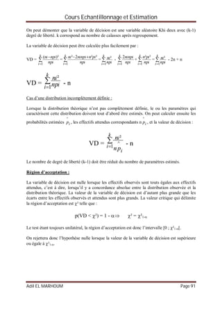 Cours Echantillonnage et Estimation
Adil EL MARHOUM Page 91
On peut démonter que la variable de décision est une variable aléatoire Khi deux avec (k-1)
degré de liberté. k correspond au nombre de calasses après regroupement.
La variable de décision peut être calculée plus facilement par :
VD = 

k
i i
ii
np
npn
1
)²(
= 

k
i i
iiii
np
pnnpnn
1
²²2²
= 

k
i i
i
np
n
1
² - 

k
i i
ii
np
npn
1
2
+ 

k
i i
i
np
pn
1
²²
= 

k
i i
i
np
n
1
² - 2n + n
VD = 

k
i i
i
np
n
1
²
- n
Cas d’une distribution incomplètement définie :
Lorsque la distribution théorique n’est pas complètement définie, le ou les paramètres qui
caractérisent cette distribution doivent tout d’abord être estimés. On peut calculer ensuite les
probabilités estimées ip
^
, les effectifs attendus correspondants n ip
^
, et la valeur de décision :
VD = 

k
i
i
i
pn
n
1
^
²
- n
Le nombre de degré de liberté (k-1) doit être réduit du nombre de paramètres estimés.
Région d’acceptation :
La variable de décision est nulle lorsque les effectifs observés sont touts égales aux effectifs
attendus, c’est à dire, lorsqu’il y a concordance absolue entre la distribution observée et la
distribution théorique. La valeur de la variable de décision est d’autant plus grande que les
écarts entre les effectifs observés et attendus sont plus grands. La valeur critique qui délimite
la région d’acceptation est ² telle que :
p(VD < ²) = 1 -  ² = ²1-
Le test étant toujours unilatéral, la région d’acceptation est donc l’intervalle [0 ; ²1-[.
On rejettera donc l’hypothèse nulle lorsque la valeur de la variable de décision est supérieure
ou égale à ²1-.
 