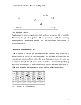 Compilled by Minaleshewa Atlabachew, May 2009
12
Fig.6 Isoelectric Focusing
Applications. In addition to performing high resolution separations, IEF is useful for
determining the pI of a protein. IEF is particularly useful for separating
immunoglobulins, hemoglobin variants and post-translational modifications of
recombinant proteins.
Capillary gel electrophoresis (CGE)
CGE is similar to classical gel electrophoresis, the capillary being filled with a
polyacrylamide or agarose gel that superimposes size exclusion selectivity onto the
electrophoretic migration of ionic solutes. The larger the solute species the slower the rate
of migration through the gel. Solute peaks are narrow because band spreading by
diffusion in the running buffer is hindered by the gel structure. The main applications of
CGE are in separating polymer mixtures, protein fractions and DNA sequencing.
Fig.7 Capillary Gel Electrophoresis
 