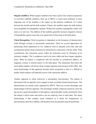 Compilled by Minaleshewa Atlabachew, May 2009
15
Organic modifiers. While organic modifiers have been used in free solution separations
to overcome solubility problems, their use in MECC is much more profound. A more
important role of the modifier is the impact on the partition coefficient of a solute
between the micelle and the bulk solution. Clearly, the modifier makes the bulk solution
more hospitable for hydrophobic analytes. Without the modifier, hydrophobic solutes will
elute at or near tmc. The addition of the modifier generally increases migration velocity
of hydrophobic species since they now spend more of their time in the bulk phase.
Chiral Recognition. Chiral recognition is dependent on the formation of diastereomers
either through covalent or electrostatic interactions. There are several approaches for
performing chiral separations by CE. Additives such as optically active bile salts and
cyclodextrins permit chiral resolution by stereoselective interaction with the solute. With
cyclodextrins, this interaction occurs within the molecular cavity by formation of an
inclusion complex. The L-complexes tend to be more stable and have longer migration
times. When an analyte is complexed with the micellar or cyclodextrin additive, its
migration velocity is slowed relative to the bulk phase. The enantiomer that forms the
more stable complex will always show a longer migration time because of this effect. The
main disadvantage of this approach towards chiral recognition is that it is difficult to
predict which analytes will optically resolve with a particular additive.
Another approach to chiral selectivity is precapillary derivatization. The analyte is
derivatized with an optically active reagent to form covalently bound diastereomers. The
diastereomers are usually easily separated by MECC. There are several advantages and
disadvantages with this approach. The advantages include: enhanced sensitivity since the
tag can be a good chromophore or fluorophore, and predictable results, particularly when
the analyte’s chiral center and reactive site are relatively close to each other. The major
disadvantage is that complex assay validation as a check for completeness of
derivatization, derivative stability, and freedom from racemization must be performed.
 