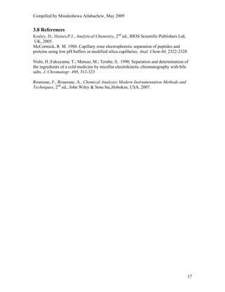Compilled by Minaleshewa Atlabachew, May 2009
17
3.8 References
Kealey, D., Haines,P.J., Analytical Chemistry, 2nd
ed., BIOS Scientific Publishers Ltd,
UK, 2005.
McCormick, R. M. 1988. Capillary zone electrophoretic separation of peptides and
proteins using low pH buffers in modified silica capillaries. Anal. Chem.60, 2322-2328
Nishi, H.;Fukuyama, T.; Matsuo, M.; Terabe, S.. 1990. Separation and determination of
the ingredients of a cold medicine by micellar electrokinetic chromatography with bile
salts. J. Chromatogr. 498, 313-323
Rouessac, F., Rouessac, A., Chemical Analysis: Modern Instrumentation Methods and
Techniques, 2nd
ed., John Wiley & Sons Inc,Hoboken, USA, 2007.
 