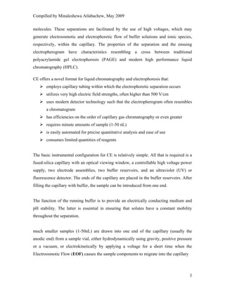 Compilled by Minaleshewa Atlabachew, May 2009
3
molecules. These separations are facilitated by the use of high voltages, which may
generate electroosmotic and electrophoretic flow of buffer solutions and ionic species,
respectively, within the capillary. The properties of the separation and the ensuing
electropherogram have characteristics resembling a cross between traditional
polyacrylamide gel electrophoresis (PAGE) and modern high performance liquid
chromatography (HPLC).
CE offers a novel format for liquid chromatography and electrophoresis that:
employs capillary tubing within which the electrophoretic separation occurs
utilizes very high electric field strengths, often higher than 500 V/cm
uses modern detector technology such that the electropherogram often resembles
a chromatogram
has efficiencies on the order of capillary gas chromatography or even greater
requires minute amounts of sample (1-50 nL)
is easily automated for precise quantitative analysis and ease of use
consumes limited quantities of reagents
The basic instrumental configuration for CE is relatively simple. All that is required is a
fused-silica capillary with an optical viewing window, a controllable high voltage power
supply, two electrode assemblies, two buffer reservoirs, and an ultraviolet (UV) or
fluorescence detector. The ends of the capillary are placed in the buffer reservoirs. After
filling the capillary with buffer, the sample can be introduced from one end.
The function of the running buffer is to provide an electrically conducting medium and
pH stability. The latter is essential in ensuring that solutes have a constant mobility
throughout the separation.
much smaller samples (1-50nL) are drawn into one end of the capillary (usually the
anodic end) from a sample vial, either hydrodynamically using gravity, positive pressure
or a vacuum, or electrokinetically by applying a voltage for a short time when the
Electroosmotic Flow (EOF) causes the sample components to migrate into the capillary
 