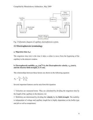 Compilled by Minaleshewa Atlabachew, May 2009
4
Fig. 2 Schematic diagram of capillary electrophoresis system.
3.3 Electrophoresis terminology
a. Migration time (tm)
The migration time (tm) is the time it takes a solute to move from the beginning of the
capillary to the detector window.
b. Electrophoretic mobility, µep (cm2
/Vs), the Electrophoretic velocity, vep (cm/s),
and the Electric field strength, E (V/cm).
The relationships between these factors are shown in the following equation
t
mdep
ep
LV
tL
E /
/
==
ν
μ
Several important features can be seen from this equation
1. Velocities are measured terms. They are calculated by dividing the migration time by
the length of the capillary to the detector, Ld.
2. Mobilities are determined by dividing the velocity by the field strength. The mobility
is independent of voltage and capillary length but is highly dependent on the buffer type
and pH as well as temperature.
 