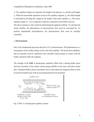 Compilled by Minaleshewa Atlabachew, May 2009
5
3. Two capillary lengths are important: the length to the detector, Ld, and the total length,
Lt. While the measurable separation occurs in the capillary segment, Ld, the field strength
is calculated by dividing the voltage by the length of the entire capillary, Lt. The excess
capillary length, Lt - Ld, is required to make the connection to the buffer reservoir.
The above equation is only useful for determining the apparent mobility. To calculate the
actual mobility, the phenomenon of electroosmotic flow must be accounted for. To
perform reproducible electrophoresis, the electroosmotic flow must be carefully
controlled.
c. Electroosmosis
One of the fundamental processes that drive CE is electroosmosis. This phenomenon is a
consequence of the surface charge on the wall of the capillary. The fused silica capillaries
that are typically used for separations have ionizable silanol groups in contact with the
buffer contained within the capillary.
The strength of the EOF in fused-quartz capillaries filled with a running buffer arises
from the ionization of the surface silanol groups (SiOH) on the inner wall above about
pH 4. Hydrated buffer cations accumulate close to the negatively charged surface to form
an electrical double layer with an associated potential (zeta potential)
Fig. 3 EOF in a fused-quartz capillary column
 
