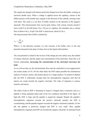 Compilled by Minaleshewa Atlabachew, May 2009
6
The negatively-charged wall attracts positively-charged ions from the buffer, creating an
electrical double layer. When a voltage is applied across the capillary, cations in the
diffuse portion of the double layer migrate in the direction of the cathode, carrying water
with them. The result is a net flow of buffer solution in the direction of the negative
electrode. This electroosmotic flow can be quite robust, with a linear velocity around 2
mm/s at pH 9 in 20 mM borate. For a 50 µm i.d. capillary, this translates into a volume
flow of about 4 nL/s. At pH 3 the EOF is much lower, about 0.5 nL/s.
The electroosmotic flow (EOF) is defined by
Eeo
πη
εξ
ν
4
=
Where ε is the dielectric constant, η is the viscosity of the buffer, and ζ is the zeta
potential measured at the plane of shear close to the liquid-solid interface.
The zeta potential is related to the inverse of the charge per unit surface area, the number
of valence electrons, and the square root concentration of the electrolyte. Since this is an
inverse relationship, increasing the concentration of the electrolyte decreases the
EOF.
As we will see later on, the electroosmotic flow must be controlled or even suppressed to
run certain modes of CE. On the other hand, the EOF makes possible the simultaneous
analysis of cations, anions, and neutral species in a single analysis. At neutral to alkaline
pH, the EOF is sufficiently stronger than the electrophoretic migration such that all
species are swept towards the negative electrode. The order of migration is cations,
neutrals, and anions.
The effect of pH on EOF is illustrated in Figure 4. Imagine that a zwitterion such as a
peptide is being separated under each of the two conditions described in the figure. At
high pH, EOF is large and the peptide is negatively charged. Despite the peptide’s
electrophoretic migration towards the positive electrode (anode), the EOF is
overwhelming, and the peptide migrates towards the negative electrode (cathode). At low
pH, the peptide is positively charged and EOF is very small. Thus, peptide
electrophoretic migration and EOF are towards the negative electrode. In untreated fused
 
