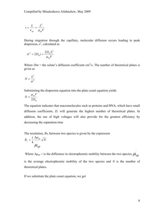 Compilled by Minaleshewa Atlabachew, May 2009
8
V
LL
t
epep μν
2
==
During migration through the capillary, molecular diffusion occurs leading to peak
dispersion, s2
, calculated as
V
LD
tD
ep
m
m
μ
σ
2
2 2
2 ==
Where Dm = the solute’s diffusion coefficient cm2
/s. The number of theoretical plates is
given as
2
2
σ
L
N =
Substituting the dispersion equation into the plate count equation yields
m
ep
D
V
N
2
μ
=
The equation indicates that macromolecules such as proteins and DNA, which have small
diffusion coefficients, D, will generate the highest number of theoretical plates. In
addition, the use of high voltages will also provide for the greatest efficiency by
decreasing the separation time
The resolution, Rs, between two species is given by the expression
N
ep
R
ep
s
μ
μ
_
4
1 Δ
=
Where ∆µep = is the difference in electrophoretic mobility between the two species, epμ
−
is the average electrophoretic mobility of the two species and N is the number of
theoretical plates.
If we substitute the plate count equation, we get
 