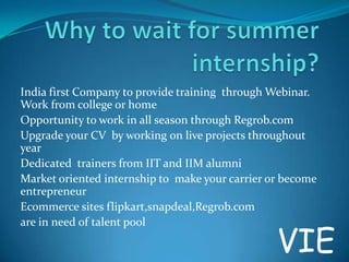India first Company to provide training through Webinar.
Work from college or home
Opportunity to work in all season through Regrob.com
Upgrade your CV by working on live projects throughout
year
Dedicated trainers from IIT and IIM alumni
Market oriented internship to make your carrier or become
entrepreneur
Ecommerce sites flipkart,snapdeal,Regrob.com
are in need of talent pool

VIE

 
