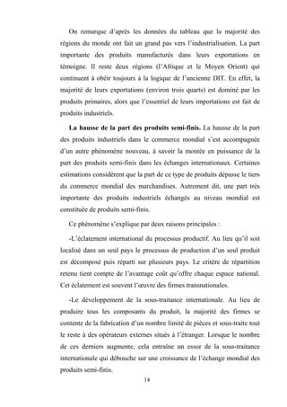 14
On remarque d’après les données du tableau que la majorité des
régions du monde ont fait un grand pas vers l’industrialisation. La part
importante des produits manufacturés dans leurs exportations en
témoigne. Il reste deux régions (l’Afrique et le Moyen Orient) qui
continuent à obéir toujours à la logique de l’ancienne DIT. En effet, la
majorité de leurs exportations (environ trois quarts) est dominé par les
produits primaires, alors que l’essentiel de leurs importations est fait de
produits industriels.
La hausse de la part des produits semi-finis. La hausse de la part
des produits industriels dans le commerce mondial s’est accompagnée
d’un autre phénomène nouveau, à savoir la montée en puissance de la
part des produits semi-finis dans les échanges internationaux. Certaines
estimations considèrent que la part de ce type de produits dépasse le tiers
du commerce mondial des marchandises. Autrement dit, une part très
importante des produits industriels échangés au niveau mondial est
constituée de produits semi-finis.
Ce phénomène s’explique par deux raisons principales :
-L’éclatement international du processus productif. Au lieu qu’il soit
localisé dans un seul pays le processus de production d’un seul produit
est décomposé puis réparti sur plusieurs pays. Le critère de répartition
retenu tient compte de l’avantage coût qu’offre chaque espace national.
Cet éclatement est souvent l’œuvre des firmes transnationales.
-Le développement de la sous-traitance internationale. Au lieu de
produire tous les composants du produit, la majorité des firmes se
contente de la fabrication d’un nombre limité de pièces et sous-traite tout
le reste à des opérateurs externes situés à l’étranger. Lorsque le nombre
de ces derniers augmente, cela entraîne un essor de la sous-traitance
internationale qui débouche sur une croissance de l’échange mondial des
produits semi-finis.
 