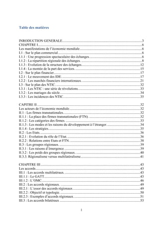 1
Table des matières
INRODUCTION GENERALE............................................................................................3
CHAPITRE I........................................................................................................................6
Les manifestations de l’économie mondiale........................................................................6
I.1 : Sur le plan commercial.................................................................................................6
I.1.1 : Une progression spectaculaire des échanges.............................................................6
I.1.2 : La répartition régionale des échanges. ......................................................................8
I.1.3 : Evolution de la structure des échanges....................................................................12
I.1.4 : La montée de la part des services............................................................................15
I.2 : Sur le plan financier....................................................................................................17
I.2.1 : Le mouvement des IDE...........................................................................................17
I.2.2 : Les marchés financiers internationaux....................................................................21
I.3 : Sur le plan des NTIC..................................................................................................32
I.3.1 : Les NTIC : une série de révolutions........................................................................33
I.3.2 : Les mariages du siècle.............................................................................................34
I.3.3 : Les incidences des NTIC.........................................................................................35
CAPITRE II .......................................................................................................................32
Les acteurs de l’économie mondiale..................................................................................32
II.1 : Les firmes transnationales.........................................................................................32
II.1.1 : La place des firmes transnationales (FTN). ...........................................................32
II.1.2 : Les catégories des firmes. ......................................................................................33
II.1.3 : Les modes et les raisons du développement à l’étranger.......................................34
II.1.4 : Les stratégies..........................................................................................................35
II.2 : Les Etats....................................................................................................................36
II.2.1 : Evolution du rôle de l’Etat.....................................................................................36
II.2.2 : Relations entre Etats et FTN. .................................................................................38
II.3 : Les groupes régionaux. .............................................................................................39
II.3.1 : Les raisons d’émergence........................................................................................39
II.3.2 : Les poids des groupes régionaux. ..........................................................................40
II.3.3. Régionalisme versus multilatéralisme.....................................................................41
CHAPITRE III...................................................................................................................43
Les accords.........................................................................................................................43
III.1 : Les accords multilatéraux........................................................................................43
III.1.1 : Le GATT...............................................................................................................43
III.1.2 : L’OMC..................................................................................................................46
III.2 : Les accords régionaux. ............................................................................................49
III.2.1 : L’essor des accords régionaux..............................................................................49
III.2.2 : Objectif et typologie. ............................................................................................50
III.2.3 : Exemples d’accords régionaux.............................................................................51
III.3 : Les accords bilatéraux .............................................................................................53
 