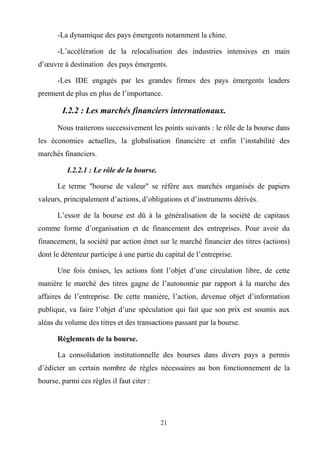 21
-La dynamique des pays émergents notamment la chine.
-L’accélération de la relocalisation des industries intensives en main
d’œuvre à destination des pays émergents.
-Les IDE engagés par les grandes firmes des pays émergents leaders
prennent de plus en plus de l’importance.
I.2.2 : Les marchés financiers internationaux.
Nous traiterons successivement les points suivants : le rôle de la bourse dans
les économies actuelles, la globalisation financière et enfin l’instabilité des
marchés financiers.
I.2.2.1 : Le rôle de la bourse.
Le terme "bourse de valeur" se réfère aux marchés organisés de papiers
valeurs, principalement d’actions, d’obligations et d’instruments dérivés.
L’essor de la bourse est dû à la généralisation de la société de capitaux
comme forme d’organisation et de financement des entreprises. Pour avoir du
financement, la société par action émet sur le marché financier des titres (actions)
dont le détenteur participe à une partie du capital de l’entreprise.
Une fois émises, les actions font l’objet d’une circulation libre, de cette
manière le marché des titres gagne de l’autonomie par rapport à la marche des
affaires de l’entreprise. De cette manière, l’action, devenue objet d’information
publique, va faire l’objet d’une spéculation qui fait que son prix est soumis aux
aléas du volume des titres et des transactions passant par la bourse.
Règlements de la bourse.
La consolidation institutionnelle des bourses dans divers pays a permis
d’édicter un certain nombre de règles nécessaires au bon fonctionnement de la
bourse, parmi ces règles il faut citer :
 