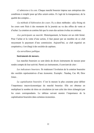 22
-L’admission à la cote. Chaque marché boursier impose aux entreprises des
conditions à remplir pour qu’elles soient cotées. Il s’agit de la transparence, de la
qualité des comptes…
-La méthode d’élaboration des cours. Il y a deux méthodes : a)Le fixing où
les cours sont fixés à des moments de la journée au vu des offres de vente et
d’achat. La cotation en continu fait que le cours des actions évolue en continue.
-Les participants au marché. Historiquement, la bourse est un club fermé.
Pour l’achat et la vente d’une action, il faut passer par un membre de ce club
moyennant le payement d’une commission. Aujourd’hui, ce club organisé en
coopérative, s’est élargi à des sociétés de capitaux.
-La surveillance publique.
Instruments de mesure.
Les marchés boursiers se sont dotés de divers instruments de mesure pour
rendre compte de leur activité. Parmi ces instruments, il convient de citer :
Les indicateurs boursiers. Ils traduisent l’évolution de la cotation boursière
des sociétés représentatives d’une économie. Exemple : Nasdaq, Cac 40, Dow
Jones .
La capitalisation boursière. C’est la mesure la plus courante pour définir
l’importance macro-économique du marché boursier. Elle est obtenue en
multipliant le nombre de titres en circulation (et non celui des titres échangés) par
les cours correspondants. Le tableau suivant montre l’importance de la
capitalisation boursière dans certaines économies.
 
