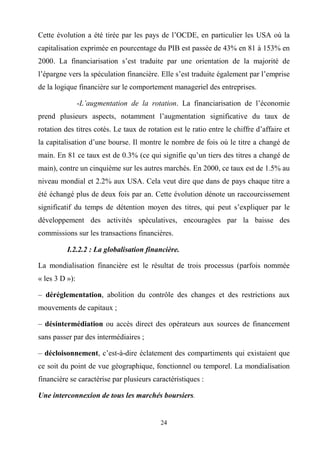 24
Cette évolution a été tirée par les pays de l’OCDE, en particulier les USA où la
capitalisation exprimée en pourcentage du PIB est passée de 43% en 81 à 153% en
2000. La financiarisation s’est traduite par une orientation de la majorité de
l’épargne vers la spéculation financière. Elle s’est traduite également par l’emprise
de la logique financière sur le comportement manageriel des entreprises.
-L’augmentation de la rotation. La financiarisation de l’économie
prend plusieurs aspects, notamment l’augmentation significative du taux de
rotation des titres cotés. Le taux de rotation est le ratio entre le chiffre d’affaire et
la capitalisation d’une bourse. Il montre le nombre de fois où le titre a changé de
main. En 81 ce taux est de 0.3% (ce qui signifie qu’un tiers des titres a changé de
main), contre un cinquième sur les autres marchés. En 2000, ce taux est de 1.5% au
niveau mondial et 2.2% aux USA. Cela veut dire que dans de pays chaque titre a
été échangé plus de deux fois par an. Cette évolution dénote un raccourcissement
significatif du temps de détention moyen des titres, qui peut s’expliquer par le
développement des activités spéculatives, encouragées par la baisse des
commissions sur les transactions financières.
I.2.2.2 : La globalisation financière.
La mondialisation financière est le résultat de trois processus (parfois nommée
« les 3 D »):
– déréglementation, abolition du contrôle des changes et des restrictions aux
mouvements de capitaux ;
– désintermédiation ou accès direct des opérateurs aux sources de financement
sans passer par des intermédiaires ;
– décloisonnement, c’est-à-dire éclatement des compartiments qui existaient que
ce soit du point de vue géographique, fonctionnel ou temporel. La mondialisation
financière se caractérise par plusieurs caractéristiques :
Une interconnexion de tous les marchés boursiers.
 