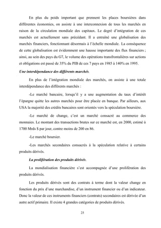 25
En plus du poids important que prennent les places boursières dans
différentes économies, on assiste à une interconnexion de tous les marchés en
raison de la circulation mondiale des capitaux. Le degré d’intégration de ces
marchés est actuellement sans précédant. Il a entraîné une globalisation des
marchés financiers, fonctionnant désormais à l’échelle mondiale. La conséquence
de cette globalisation est évidemment une hausse importante des flux financiers ;
ainsi, au sein des pays du G7, le volume des opérations transfrontalières sur actions
et obligations est passé de 35% du PIB de ces 7 pays en 1985 à 140% en 1995.
Une interdépendance des différents marchés.
En plus de l’intégration mondiale des marchés, on assiste à une totale
interdépendance des différents marchés :
-Le marché bancaire, lorsqu’il y a une augmentation du taux d’intérêt
l’épargne quitte les autres marchés pour être placée en banque. Par ailleurs, aux
USA la majorité des crédits bancaires sont orientés vers la spéculation boursière.
-Le marché de change, c’est un marché consacré au commerce des
monnaies. Le montant des transactions brutes sur ce marché est, en 2000, estimé à
1700 Mrds $ par jour, contre moins de 200 en 86.
-Le marché boursier.
-Les marchés secondaires consacrés à la spéculation relative à certains
produits dérivés.
La prolifération des produits dérivés.
La mondialisation financière s’est accompagnée d’une prolifération des
produits dérivés.
Les produits dérivés sont des contrats à terme dont la valeur change en
fonction du prix d’une marchandise, d’un instrument financier ou d’un indicateur.
Donc la valeur de ces instruments financiers (contrats) secondaires est dérivée d’un
autre actif primaire. Il existe 4 grandes catégories de produits dérivés.
 