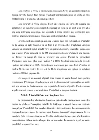 26
-Les contrats à terme d’instruments financiers. C’est un contrat négocié en
bourse en vertu duquel deux parties effectuent une transaction sur un actif à un prix
prédéterminé et à une date ultérieur spécifiée.
-Les contrats à terme simple. C’est une entente en vertu de laquelle un
acheteur et un vendeur conviennent d’échanger un bien ou un actif à un prix et à
une date ultérieure convenue. Les contrats à terme simple, par opposition aux
contrats à terme d’instruments financiers, sont négociés hors bourse.
-L’option est un contrat qui confère le droit, mais non l’obligation, d’acheter
ou de vendre un actif financier ou un bien à un prix spécifié. L’acheteur verse au
vendeur un montant initial appelé "prix ou prime d’option". Exemple : supposons
que le cours d’une action X est de 95$ et qu’un investisseur s’attend à une hausse.
Ce dernier va verser 2$ pour se procurer une option d’achat lui permettant
d’acquérir, trois mois plus tard, l’action X à 100$. Si, d’ici trois mois, le prix de
l’action est inférieur à 100$, l’investisseur n’exercera pas son droit d’option et
perdra 2$. Si, par contre, le prix est de 104$, il utilisera son option en achetant
l’action à 100$ et gagnera 4$.
-Le swap est un contrat négocié hors bourse en vertu duquel deux parties
conviennent d’échanger périodiquement soit les flux monétaires associés à un actif,
soit une somme de devises durant une la période de temps négociée. C’est ce qu’on
appelle respectivement le swap de taux d’intérêt et le swap de devises.
I.2.2.3 : L’instabilité des marchés financiers.
Le processus de globalisation financière qui a touché pratiquement toutes les
parties du globe à l’exception notable de l’Afrique, a donné lieu à un contexte
marqué par l’instabilité des marchés financiers internationaux. Les renversements
brutaux des mouvements de capitaux sont devenus la caractéristique récente de ces
marchés. Cela crée une situation de fébrilité et d’instabilité des marchés financiers
internationaux débouchant à chaque fois sur une crise. Le contexte légué par cette
instabilité se caractérise par :
 