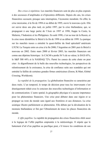 27
Des crises à répétition. Les marchés financiers sont de plus en plus exposés
à des secousses d’amplitudes et d’épicentres différents. Depuis dix ans, les crises
financières secouent, presque sans interruption, l’économie mondiale. En effet, la
crise mexicaine, à la fin de 1994 et au début de 1995, ouvre le nouveau cycle. Elle
est suivie deux ans plus tard, en juillet 1997, par la crise thaïlandaise, qui, se
propageant à une large partie de l’Asie en 1997 et 1998, frappe la Corée, la
Malaisie, l’Indonésie et les Philippines. En août 1998, c’est au tour de la Russie, et
la crise russe déstabilise le Brésil à la fin de 1998 et au début de 1999. La panique
sur les marchés russes a entraîné la quasi-faillite du fond spéculatif américain
LTCM. La Turquie entre en crise à la fin 2000, l’Argentine en 2001 puis le Brésil à
nouveau en 2002. Entre mars 2000 et février 2003, les marchés financiers ont
connu une déprime historique : le CAC40 a perdu 56 % de sa valeur, le DAX 65%,
le S&P 500 44% et le NASDAQ 72%. Parmi les causes de cette chute on peut
citer : le dégonflement de la bulle des nouvelles technologies, les perspectives de
ralentissement de la croissance, la crise de confiance suite aux scandales qui ont
entraîné la faillite de certaines grandes firmes américaines (Enron, K-Mart, Global
Crossing, Worldcom).
La rapidité de la propagation. La globalisation financière se caractérise par
deux traits. L’un temporel, le temps de décision pour tous les intervenants s’est
drastiquement réduit avec le concours des nouvelles technologies d’information et
de communication. L’autre spatial, la géographie physique n’a aucune importance
pour les phénomènes financiers. Une crise peut débuter dans une région et se
propager au reste du monde sans égard aux frontières et aux distances. La crise
asiatique illustre parfaitement ce phénomène. Elle débute par la dévaluation de la
monnaie thaïlandaise et fini par l’ébranlement de toues les places financières du
monde.
L’effet papillon. La rapidité de propagation des crises financières obéit aussi
à la logique de l’effet papillon empruntée à la météorologie. Il stipule que le
battement d’ail d’un papillon au pacifique peut, s’il trouve les conditions de son
 