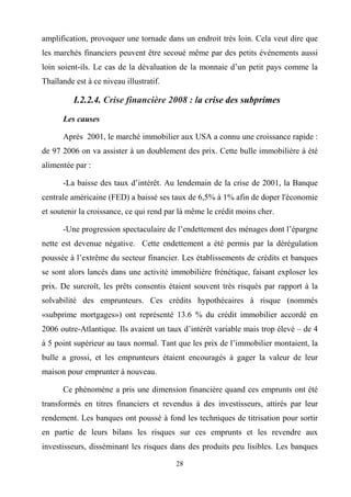 28
amplification, provoquer une tornade dans un endroit très loin. Cela veut dire que
les marchés financiers peuvent être secoué même par des petits événements aussi
loin soient-ils. Le cas de la dévaluation de la monnaie d’un petit pays comme la
Thaïlande est à ce niveau illustratif.
I.2.2.4. Crise financière 2008 : la crise des subprimes
Les causes
Après 2001, le marché immobilier aux USA a connu une croissance rapide :
de 97 2006 on va assister à un doublement des prix. Cette bulle immobilière à été
alimentée par :
-La baisse des taux d’intérêt. Au lendemain de la crise de 2001, la Banque
centrale américaine (FED) a baissé ses taux de 6,5% à 1% afin de doper l'économie
et soutenir la croissance, ce qui rend par là même le crédit moins cher.
-Une progression spectaculaire de l’endettement des ménages dont l’épargne
nette est devenue négative. Cette endettement a été permis par la dérégulation
poussée à l’extrême du secteur financier. Les établissements de crédits et banques
se sont alors lancés dans une activité immobilière frénétique, faisant exploser les
prix. De surcroît, les prêts consentis étaient souvent très risqués par rapport à la
solvabilité des emprunteurs. Ces crédits hypothécaires à risque (nommés
«subprime mortgages») ont représenté 13.6 % du crédit immobilier accordé en
2006 outre-Atlantique. Ils avaient un taux d’intérêt variable mais trop élevé – de 4
à 5 point supérieur au taux normal. Tant que les prix de l’immobilier montaient, la
bulle a grossi, et les emprunteurs étaient encouragés à gager la valeur de leur
maison pour emprunter à nouveau.
Ce phénomène a pris une dimension financière quand ces emprunts ont été
transformés en titres financiers et revendus à des investisseurs, attirés par leur
rendement. Les banques ont poussé à fond les techniques de titrisation pour sortir
en partie de leurs bilans les risques sur ces emprunts et les revendre aux
investisseurs, disséminant les risques dans des produits peu lisibles. Les banques
 