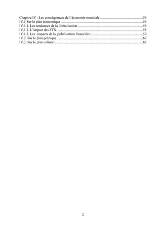 2
Chapitre IV : Les conséquences de l’économie mondiale.................................................56
IV.1.Sur le plan économique .............................................................................................56
IV.1.1. Les tendances de la libéralisation ..........................................................................56
IV.1.2. L’impact des FTN..................................................................................................58
IV.1.3. Les impacts de la globalisation financière............................................................59
IV.2. Sur le plan politique..................................................................................................60
IV.3. Sur le plan culturel....................................................................................................63
 