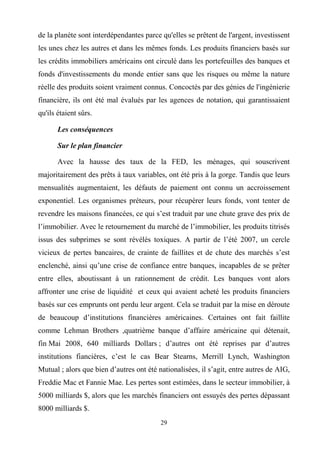 29
de la planète sont interdépendantes parce qu'elles se prêtent de l'argent, investissent
les unes chez les autres et dans les mêmes fonds. Les produits financiers basés sur
les crédits immobiliers américains ont circulé dans les portefeuilles des banques et
fonds d'investissements du monde entier sans que les risques ou même la nature
réelle des produits soient vraiment connus. Concoctés par des génies de l'ingénierie
financière, ils ont été mal évalués par les agences de notation, qui garantissaient
qu'ils étaient sûrs.
Les conséquences
Sur le plan financier
Avec la hausse des taux de la FED, les ménages, qui souscrivent
majoritairement des prêts à taux variables, ont été pris à la gorge. Tandis que leurs
mensualités augmentaient, les défauts de paiement ont connu un accroissement
exponentiel. Les organismes préteurs, pour récupérer leurs fonds, vont tenter de
revendre les maisons financées, ce qui s’est traduit par une chute grave des prix de
l’immobilier. Avec le retournement du marché de l’immobilier, les produits titrisés
issus des subprimes se sont révélés toxiques. A partir de l’été 2007, un cercle
vicieux de pertes bancaires, de crainte de faillites et de chute des marchés s’est
enclenché, ainsi qu’une crise de confiance entre banques, incapables de se prêter
entre elles, aboutissant à un rationnement de crédit. Les banques vont alors
affronter une crise de liquidité et ceux qui avaient acheté les produits financiers
basés sur ces emprunts ont perdu leur argent. Cela se traduit par la mise en déroute
de beaucoup d’institutions financières américaines. Certaines ont fait faillite
comme Lehman Brothers ,quatrième banque d’affaire américaine qui détenait,
fin Mai 2008, 640 milliards Dollars ; d’autres ont été reprises par d’autres
institutions fiancières, c’est le cas Bear Stearns, Merrill Lynch, Washington
Mutual ; alors que bien d’autres ont été nationalisées, il s’agit, entre autres de AIG,
Freddie Mac et Fannie Mae. Les pertes sont estimées, dans le secteur immobilier, à
5000 milliards $, alors que les marchés financiers ont essuyés des pertes dépassant
8000 milliards $.
 