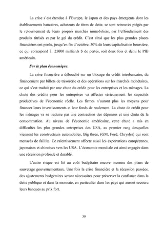 30
La crise s’est étendue à l’Europe, le Japon et des pays émergents dont les
établissements bancaires, acheteurs de titres de dette, se sont retrouvés piégés par
le retournement de leurs propres marchés immobiliers, par l’effondrement des
produits titrisés et par le gel du crédit. C’est ainsi que les plus grandes places
financières ont perdu, jusqu’en fin d’octobre, 50% de leurs capitalisation boursière,
ce qui correspond à 25000 milliards $ de pertes, soit deux fois et demi le PIB
américain.
Sur le plan économique.
La crise financière a débouché sur un blocage du crédit interbancaire, du
financement par billets de trésorerie et des opérations sur les marchés monétaires,
ce qui s’est traduit par une chute du crédit pour les entreprises et les ménages. La
chute des crédits pour les entreprises va affecter sérieusement les capacités
productives de l’économie réelle. Les firmes n’auront plus les moyens pour
financer leurs investissements et leur fonds de roulement. La chute de crédit pour
les ménages va se traduire par une contraction des dépenses et une chute de la
consommation. Au niveau de l’économie américaine, cette chute a mis en
difficultés les plus grandes entreprises des USA, au premier rang desquelles
viennent les constructeurs automobiles, Big three, (GM, Ford, Chrysler) qui sont
menacés de faillite. Ce ralentissement affecte aussi les exportations européennes,
japonaises et chinoises vers les USA. L’économie mondiale est ainsi engagée dans
une récession profonde et durable.
L’autre risque est lié au coût budgétaire encore inconnu des plans de
sauvetage gouvernementaux. Une fois la crise financière et la récession passées,
des ajustements budgétaires seront nécessaires pour préserver la confiance dans la
dette publique et dans la monnaie, en particulier dans les pays qui auront secouru
leurs banques au prix fort.
 