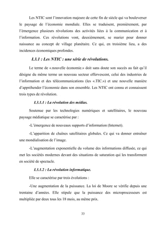 33
Les NTIC sont l’innovation majeure de cette fin de siècle qui va bouleverser
le paysage de l’économie mondiale. Elles se traduisent, premièrement, par
l’émergence plusieurs révolutions des activités liées à la communication et à
l’information. Ces révolutions vont, deuxièmement, se marier pour donner
naissance au concept de village planétaire. Ce qui, en troisième lieu, a des
incidences économiques profondes.
I.3.1 : Les NTIC : une série de révolutions.
Le terme de «.nouvelle économie.» doit sans doute son succès au fait qu’il
désigne du même terme un nouveau secteur effervescent, celui des industries de
l’information et des télécommunications (les «.TIC.») et une nouvelle manière
d’appréhender l’économie dans son ensemble. Les NTIC ont connu et connaissent
trois types de révolution.
I.3.1.1 : La révolution des médias.
Soutenue par les technologies numériques et satellitaires, le nouveau
paysage médiatique se caractérise par :
-L’émergence de nouveaux supports d’information (Internet).
-L’apparition de chaînes satellitaires globales. Ce qui va donner entraîner
une mondialisation de l’image.
-L’augmentation exponentielle du volume des informations diffusée, ce qui
met les sociétés modernes devant des situations de saturation qui les transforment
en société de spectacle.
I.3.1.2 : La révolution informatique.
Elle se caractérise par trois évolutions :
-Une augmentation de la puissance. La loi de Moore se vérifie depuis une
trentaine d’années. Elle stipule que la puissance des microprocesseurs est
multipliée par deux tous les 18 mois, au même prix.
 