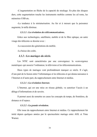 34
-L’augmentation en flèche de la capacité de stockage. En plus des disques
durs, cette augmentation touche les instruments mobiles comme les cd roms, les
mémoires USB etc.
-La tendance à la miniaturisation. Au fur et à mesure que la puissance
augmente, la taille diminue.
I.3.1.3 : La révolution des télécommunications.
Grâce aux technologies, satellitaire, mobile et de la fibre optique, un autre
visage des télécoms se dessine avec :
-La succession des générations du mobile.
-La baisse des coûts.
I.3.2 : Les mariages du siècle.
Les NTIC sont caractérisées par une convergence: la «convergence
numérique» qui associe l’ordinateur, la télévision et les télécommunications.
Deux types de mariages vont profondément marquer ce siècle. Il s’agit,
d’une part de la fusion entre l’informatique et les télécoms et qui donna naissance à
l’Internet et d’autre part, du rapprochement entre Internet et médias.
I.3.2.1 : La révolution Internet.
L’Internet, qui est une mise en réseau globale, va autoriser l’accès à un
déluge d’informations et de savoirs.
Il permet aussi de remettre en cause les concepts de temps, de frontières, de
distance et d’espace.
I.3.2.2 : La grande révolution.
Elle issue du rapprochement entre Internet et médias. Ce rapprochement fut
initié depuis quelques années par le spectaculaire mariage entre AOL et Time
Warner.
 