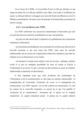 35
Avec l’essor de l’ADSL, il est possible d’avoir la télé par Internet, ce qui
risque de mettre fin à la télé par satellite et par câble, c'est-à-dire à la diffusion de
masse. La télé par Internet va inaugurer une nouvelle forme de diffusion à savoir la
diffusion personnalisée. On passe ainsi du principe de broadcasting au principe de
norrow-casting.
I.3.3 : Les incidences des NTIC.
Les NTIC renferment une succession ininterrompue d’innovations qui sont
au cœur du processus actuel de mondialisation et qui vont permettre :
- de jouer un rôle décisif dans l’explosion et la globalisation des transactions
monétaires et financières.
- de transformer profondément, non seulement les activités qui relèvent de la
nouvelle économie et qui sont issues des NTIC, mais aussi les activités
traditionnelles tant au niveau de l’organisation interne des entreprises que dans les
relations avec ses fournisseurs et ses clients.
- de façonner la société toute entière à tous les niveaux : politique, culturel,
social et ce par les multiples possibilités de mise en réseau et d’accès à
l’information et au savoir. Ce qui va de plus en plus remettre en cause les relations
traditionnelles centralisées et hiérarchisées.
Il faut cependant noter que cette révolution des technologies de
l’information et de la communication se situe dans un contexte indissociable : la
mondialisation de l’économie, l’économie du savoir et le management des
connaissances. Les NTIC reposent sur un fort contenu en connaissance. Ce sont
les sources de la «nouvelle économie» ou encore de ce que l’on qualifie d’
«économie de la connaissance»7
. Autrement dit, il repose sur le «capital
immatériel». Le capital immatériel prend le primat sur le capital matériel
7
Sylvie Faucheux, Christelle Hue et Olivier Petit (2001), NTIC et Environnement : Enjeux, Risques et Opportunités,
 
