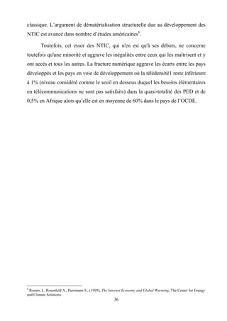 36
classique. L’argument de dématérialisation structurelle due au développement des
NTIC est avancé dans nombre d’études américaines8
.
Toutefois, cet essor des NTIC, qui n'en est qu'à ses débuts, ne concerne
toutefois qu'une minorité et aggrave les inégalités entre ceux qui les maîtrisent et y
ont accès et tous les autres. La fracture numérique aggrave les écarts entre les pays
développés et les pays en voie de développement où la télédensité1 reste inférieure
à 1% (niveau considéré comme le seuil en dessous duquel les besoins élémentaires
en télécommunications ne sont pas satisfaits) dans la quasi-totalité des PED et de
0,5% en Afrique alors qu’elle est en moyenne de 60% dans le pays de l’OCDE.
8
Romm, J., Rosenfeld A., Herrmann S., (1999), The Internet Economy and Global Warming, The Center for Energy
and Climate Solutions.
 