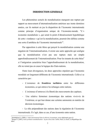 3
INRODUCTION GENERALE
Les phénomènes actuels de mondialisation marquent une rupture par
rapport au mouvement d’internationalisation antérieur aux trente dernières
années, car ils mettent en jeu la disparition de l’économie internationale
comme principe d’organisation unique de l’économie-monde. "L’«
économie mondialisée », qui serait le point d’aboutissement hypothétique
de cette « tendance » qu’est la mondialisation, pourrait être définie comme
une sorte d’antithèse de l’économie internationale"1
.
Par opposition à cette thèse qui perçoit la mondialisation comme une
négation de l’internationalisation, il existe une autre approche qui souligne
que la mondialisation n’est pas une rupture mais un simple
approfondissement de l’internationalisation. Pour les tenants de cette thèse2
si l’intégration caractérise bien l’approfondissement de la mondialisation,
elle ne remet pas en cause la logique des Etats-nations.
Outre leurs divergences, les deux approches stipulent que l’économie
mondiale est largement différente de l’économie internationale. Celle-ci se
caractérise par :
- L’existence de frontières tarifaires entre les différentes
économies, ce qui entrave les échanges entre nations.
- L’existence d’entraves à la liberté des mouvements des capitaux.
- Une relative fermeture économique des nations vis-à-vis de
l’extérieur, ce qui leur donne une certaine autonomie en matière de
décision économique.
- Le rôle prépondérant des nations dans la régulation de l’économie
internationale. Il s’agit, dans ce cas, d’une économie entre nation.
1
Kebabdjian G. (2000), L’objet international dans la théorie économique, www.diplomatie.gouv.fr
2
Berger S. [2003], Notre première mondialisation : leçons d'un échec oublié, Paris, Le Seuil, La République des
idées.
 