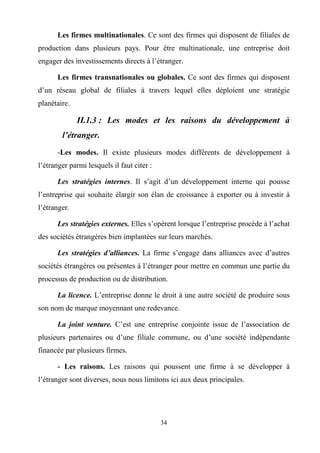 34
Les firmes multinationales. Ce sont des firmes qui disposent de filiales de
production dans plusieurs pays. Pour être multinationale, une entreprise doit
engager des investissements directs à l’étranger.
Les firmes transnationales ou globales. Ce sont des firmes qui disposent
d’un réseau global de filiales à travers lequel elles déploient une stratégie
planétaire.
II.1.3 : Les modes et les raisons du développement à
l’étranger.
-Les modes. Il existe plusieurs modes différents de développement à
l’étranger parmi lesquels il faut citer :
Les stratégies internes. Il s’agit d’un développement interne qui pousse
l’entreprise qui souhaite élargir son élan de croissance à exporter ou à investir à
l’étranger.
Les stratégies externes. Elles s’opèrent lorsque l’entreprise procède à l’achat
des sociétés étrangères bien implantées sur leurs marchés.
Les stratégies d’alliances. La firme s’engage dans alliances avec d’autres
sociétés étrangères ou présentes à l’étranger pour mettre en commun une partie du
processus de production ou de distribution.
La licence. L’entreprise donne le droit à une autre société de produire sous
son nom de marque moyennant une redevance.
La joint venture. C’est une entreprise conjointe issue de l’association de
plusieurs partenaires ou d’une filiale commune, ou d’une société indépendante
financée par plusieurs firmes.
- Les raisons. Les raisons qui poussent une firme à se développer à
l’étranger sont diverses, nous nous limitons ici aux deux principales.
 