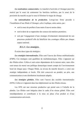 35
Les motivations commerciales. Le transfert d’activités à l’étranger peut être
motivé par le souci de contourner les barrières tarifaires, par le souci de la
proximité du marché ou par le souci d’éliminer le risque de change.
La rationalisation de la production. Lorsqu’une firme procède à
l’installation d’une filiale à l’étranger, cela s’explique, entre autres, par :
• soit le souci de profiter d’une main d’œuvre moins chère.
• soit le désir de se rapprocher des sources de matières premières.
• soit par l’engagement d’une stratégie d’éclatement international de son
processus productif afin de bénéficier des avantages offerts par chaque
espace national.
II.1.4 : Les stratégies.
Il existe deux types de stratégies :
Les stratégies internationales. Elles sont l’œuvre des firmes multinationales
(FMN). Ces stratégies sont qualifiées de multidomestiques. Elles s’appuient sur
des filiales-relais. Celles-ci sont certes dépendantes de la maison mère, mais elles
sont tenues de mener une politique domestique tenant compte de l’environnement
local de chaque pays. Chaque filiale, au niveau du marché desservi, a ainsi une
stratégie indépendante et locale. Elle doit concevoir un produit, un prix, une
communication et une distribution localement adaptés.
Les stratégies globales. Elles sont l’œuvre des sociétés transnationales
(STN). Celles-ci s’appuient dans leur déploiement sur des filiales-réseau.
Les STN ont une structure productive qui prend sens à l’échelle de la
planète. Les filiales sont intégrées dans le cadre d’un réseau global. Elles sont
interdépendantes et contribuent à la mise en place d’un produit et d’une
communication universels.
 