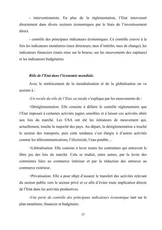 37
- interventionniste. En plus de la réglementation, l’Etat intervenait
directement dans divers secteurs économiques par le biais de l’investissement
direct.
- contrôle des principaux indicateurs économiques. Ce contrôle couvre à la
fois les indicateurs monétaires (taux directeurs, taux d’intérêts, taux de change), les
indicateurs financiers (main mise sur la bourse, sur les mouvements des capitaux)
et les indicateurs budgétaires.
Rôle de l’Etat dans l’économie mondiale.
Avec le renforcement de la mondialisation et de la globalisation on va
assister à :
-Un recule du rôle de l’Etat, ce recule s’explique par les mouvements de :
+Déréglementation. Elle consiste à défaire le contrôle réglementaire que
l’Etat imposait à certaines activités jugées sensibles et à laisser ces activités obéir
aux lois du marché. Les USA ont été les initiateurs de mouvement qui,
actuellement, touche la majorité des pays. Au départ, la déréglementation a touché
le secteur des transports, puis cette tendance s’est élargie à d’autres activités
comme les télécommunications, l’électricité, l’eau potable…
+Libéralisation. Elle consiste à lever toutes les contraintes qui entravent le
libre jeu des lois du marché. Cela se traduit, entre autres, par la levée des
contraintes liées au commerce intérieur et par la réduction des entraves au
commerce extérieur.
+Privatisation. Elle a pour objet d’assurer le transfert des activités relevant
du secteur public vers le secteur privé et ce afin d’éviter toute implication directe
de l’Etat dans les activités productives.
-Une perte de contrôle des principaux indicateurs économique tant sur le
plan monétaire, financier et budgétaire.
 