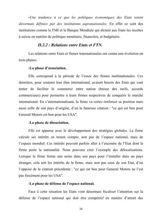 38
-Une tendance à ce que les politiques économiques des Etats soient
désormais définies par des institutions supranationales. En effet ce sont des
institutions comme le FMI et la Banque Mondiale qui dictent aux Etats les recettes
à suivre en matière de politique monétaire, financière, et budgétaire.
II.2.2 : Relations entre Etats et FTN.
Les relations entre Etats et firmes transnationales ont connu une évolution en
trois phases.
-La phase d’association.
Elle correspond à la période de l’essor des firmes multinationales. Ces
dernières, pour soutenir leur élan international, avaient besoin des Etats qui vont
tenter de faciliter le commerce entre nation (baisse des tarifs, accords
commerciaux) pour permettre à leurs firmes respectives de conquérir le marché
international. En s’internationalisant, la firme va certes renforcer sa position mais
aussi celle de son pays d’origine, d’où la fameuse citation : "ce qui est bon pour
General Motors est bon pour les USA".
-La phase de dissociation.
Elle est apparue avec le développement des stratégies globales. La firme
calcule ses intérêts en tenant compte, non pas de l’espace national, mais de
l’espace mondial. Ces intérêts peuvent parfois aller à l’encontre de l’Etat dont la
firme porte la nationalité. Nous pouvons citer l’exemple des délocalisations.
Lorsque la firme ferme une usine dans son pays pour l’installer dans un pays
étranger, cela sert les intérêts de la firme, mais non pas ceux de son Etat, d’où
l’opposé de la citation précédente : "ce qui est bon pour General Motors ne l’est
pas forcément pour les USA".
-La phase de défense de l’espace national.
Face à cette situation les Etats vont désormais focaliser l’attention sur la
défense de l’espace national qui doit être compétitif en matière d’attrait des
 