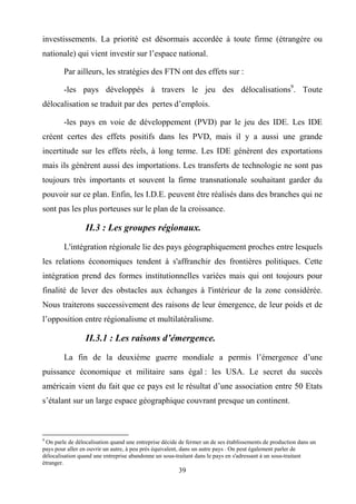39
investissements. La priorité est désormais accordée à toute firme (étrangère ou
nationale) qui vient investir sur l’espace national.
Par ailleurs, les stratégies des FTN ont des effets sur :
-les pays développés à travers le jeu des délocalisations9
. Toute
délocalisation se traduit par des pertes d’emplois.
-les pays en voie de développement (PVD) par le jeu des IDE. Les IDE
créent certes des effets positifs dans les PVD, mais il y a aussi une grande
incertitude sur les effets réels, à long terme. Les IDE génèrent des exportations
mais ils génèrent aussi des importations. Les transferts de technologie ne sont pas
toujours très importants et souvent la firme transnationale souhaitant garder du
pouvoir sur ce plan. Enfin, les I.D.E. peuvent être réalisés dans des branches qui ne
sont pas les plus porteuses sur le plan de la croissance.
II.3 : Les groupes régionaux.
L'intégration régionale lie des pays géographiquement proches entre lesquels
les relations économiques tendent à s'affranchir des frontières politiques. Cette
intégration prend des formes institutionnelles variées mais qui ont toujours pour
finalité de lever des obstacles aux échanges à l'intérieur de la zone considérée.
Nous traiterons successivement des raisons de leur émergence, de leur poids et de
l’opposition entre régionalisme et multilatéralisme.
II.3.1 : Les raisons d’émergence.
La fin de la deuxième guerre mondiale a permis l’émergence d’une
puissance économique et militaire sans égal : les USA. Le secret du succès
américain vient du fait que ce pays est le résultat d’une association entre 50 Etats
s’étalant sur un large espace géographique couvrant presque un continent.
9
On parle de délocalisation quand une entreprise décide de fermer un de ses établissements de production dans un
pays pour aller en ouvrir un autre, à peu près équivalent, dans un autre pays . On peut également parler de
délocalisation quand une entreprise abandonne un sous-traitant dans le pays en s'adressant à un sous-traitant
étranger.
 