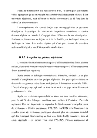 40
Face à la dynamique et à la puissance des USA, les autres pays concurrents
vont s’apercevoir qu’ils ne peuvent pas affronter individuellement ce pays. Il est
désormais nécessaire, pour affronter la bataille économique, de le faire dans le
cadre d’un bloc économique.
Les européens ont vite compris l’enjeu et se sont engagés dans un processus
d’intégration économique. La réussite de l’expérience européenne a conduit
d’autres régions du monde à s’engager dans différentes formes d’intégration.
Plusieurs expériences ont vu le jour en Asie du Sud Est, en Amérique Latine, en
Amérique du Nord. Les seules régions qui n’ont pas connues de tentatives
sérieuses d’intégration sont l’Afrique et le monde Arabe.
II.3.2 : Les poids des groupes régionaux.
L’économie internationale est un espace d’affrontement entre firmes et entre
nations, alors que l’économie mondiale est devenue un espace d’affrontement entre
firmes et entre blocs régionaux.
Actuellement les échanges (commerciaux, financiers, culturels…) les plus
intensifs s’enregistrent entre les groupes régionaux. Les pays qui se situent en
dehors de ces groupes voient leurs participations à l’économie mondiale faiblir.
L’avenir d’un pays qui agit seul est trop risqué sauf si ce pays est suffisamment
grand comme la chine.
Après une croissance spectaculaire au cours des trois dernières décennies,
plus de 60 % des échanges mondiaux sont réalisés à l’intérieur d’accords
régionaux. Une part importante est cependant le fait des quatre principales zones
de préférences - l’Union européenne, l’ALENA, l’ASEAN et le Mercosur. Les
grandes zones de préférences participent d’autant plus au commerce mondial
qu’elles échangent déjà beaucoup en leur sein. Cette double ouverture - intra et
extra- régionale - est surtout vraie pour l’ALENA, l’Union européenne et
 