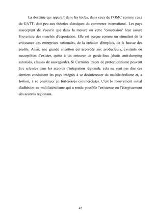 42
La doctrine qui apparaît dans les textes, dans ceux de l’OMC comme ceux
du GATT, doit peu aux théories classiques du commerce international. Les pays
n'acceptent de s'ouvrir que dans la mesure où cette "concession" leur assure
l'ouverture des marchés d'exportation. Elle est perçue comme un stimulant de la
croissance des entreprises nationales, de la création d'emplois, de la hausse des
profits. Ainsi, une grande attention est accordée aux producteurs, existants ou
susceptibles d'exister, quitte à les entourer de garde-fous (droits anti-dumping
autorisés, clauses de sauvegarde). Si Certaines traces de protectionnisme peuvent
être relevées dans les accords d'intégration régionale, cela ne veut pas dire ces
derniers conduisent les pays intégrés à se désintéresser du multilatéralisme et, a
fortiori, à se constituer en forteresses commerciales. C'est le mouvement initial
d'adhésion au multilatéralisme qui a rendu possible l'existence ou l'élargissement
des accords régionaux.
 