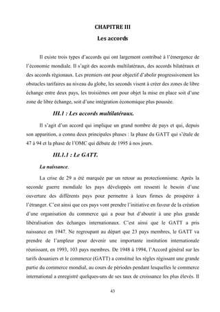 43
CHAPITRE III
Les accords
Il existe trois types d’accords qui ont largement contribué à l’émergence de
l’économie mondiale. Il s’agit des accords multilatéraux, des accords bilatéraux et
des accords régionaux. Les premiers ont pour objectif d’abolir progressivement les
obstacles tarifaires au niveau du globe, les seconds visent à créer des zones de libre
échange entre deux pays, les troisièmes ont pour objet la mise en place soit d’une
zone de libre échange, soit d’une intégration économique plus poussée.
III.1 : Les accords multilatéraux.
Il s’agit d’un accord qui implique un grand nombre de pays et qui, depuis
son apparition, a connu deux principales phases : la phase du GATT qui s’étale de
47 à 94 et la phase de l’OMC qui débute de 1995 à nos jours.
III.1.1 : Le GATT.
La naissance.
La crise de 29 a été marquée par un retour au protectionnisme. Après la
seconde guerre mondiale les pays développés ont ressenti le besoin d’une
ouverture des différents pays pour permettre à leurs firmes de prospérer à
l’étranger. C’est ainsi que ces pays vont prendre l’initiative en faveur de la création
d’une organisation du commerce qui a pour but d’aboutir à une plus grande
libéralisation des échanges internationaux. C’est ainsi que le GATT a pris
naissance en 1947. Ne regroupant au départ que 23 pays membres, le GATT va
prendre de l’ampleur pour devenir une importante institution internationale
réunissant, en 1993, 103 pays membres. De 1948 à 1994, l’Accord général sur les
tarifs douaniers et le commerce (GATT) a constitué les règles régissant une grande
partie du commerce mondial, au cours de périodes pendant lesquelles le commerce
international a enregistré quelques-uns de ses taux de croissance les plus élevés. Il
 