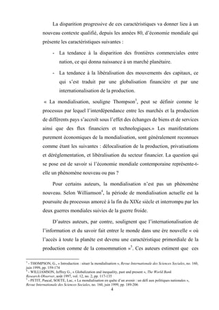 4
La disparition progressive de ces caractéristiques va donner lieu à un
nouveau contexte qualifié, depuis les années 80, d’économie mondiale qui
présente les caractéristiques suivantes :
- La tendance à la disparition des frontières commerciales entre
nation, ce qui donna naissance à un marché planétaire.
- La tendance à la libéralisation des mouvements des capitaux, ce
qui s’est traduit par une globalisation financière et par une
internationalisation de la production.
« La mondialisation, souligne Thompson3
, peut se définir comme le
processus par lequel l’interdépendance entre les marchés et la production
de différents pays s’accroît sous l’effet des échanges de biens et de services
ainsi que des flux financiers et technologiques.» Les manifestations
purement économiques de la mondialisation, sont généralement reconnues
comme étant les suivantes : délocalisation de la production, privatisations
et déréglementation, et libéralisation du secteur financier. La question qui
se pose est de savoir si l’économie mondiale contemporaine représente-t-
elle un phénomène nouveau ou pas ?
Pour certains auteurs, la mondialisation n’est pas un phénomène
nouveau. Selon Williamson4
, la période de mondialisation actuelle est la
poursuite du processus amorcé à la fin du XIXe siècle et interrompu par les
deux guerres mondiales suivies de la guerre froide.
D’autres auteurs, par contre, soulignent que l’internationalisation de
l’information et du savoir fait entrer le monde dans une ère nouvelle « où
l’accès à toute la planète est devenu une caractéristique primordiale de la
production comme de la consommation »5
. Ces auteurs estiment que ces
3
- THOMPSON, G., « Introduction : situer la mondialisation », Revue Internationale des Sciences Sociales, no. 160,
juin 1999, pp. 159-174
4
- WILLIAMSON, Jeffrey G., « Globalization and inequality, past and present », The World Bank
Research Observer, août 1997, vol. 12, no. 2, pp. 117-135
5
- PETIT, Pascal, SOETE, Luc, « La mondialisation en quête d’un avenir : un défi aux politiques nationales »,
Revue Internationale des Sciences Sociales, no. 160, juin 1999, pp. 189-206
 