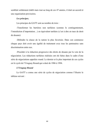 44
semblait solidement établi mais tout au long de ces 47 années, il était un accord et
une organisation provisoires.
Les principes.
Les principes du GATT sont au nombre de trois :
-Transformer les barrières non tarifaires (comme le contingentement,
l’interdiction d’importation…) en équivalent tarifaire (c’est à dire en taux de droit
de douane)
-Défendre la clause de la nation la plus favorisée. Dans son commerce
chaque pays doit avoir une égalité de traitement avec tous les partenaires sans
discrimination entre eux.
-Procéder à la réduction progressive des droits de douane par la voie de la
négociation. Les réductions tarifaires réalisées ont été faites dans le cadre d’une
série de négociations appelées round. Le dernier et le plus important de ces cycles
est le cycle de l’Uruguay Round qui a duré de 1986 à 1994.
L’Uruguay Round
Le GATT a connu une série de cycles de négociation comme l’illustre le
tableau suivant :
 