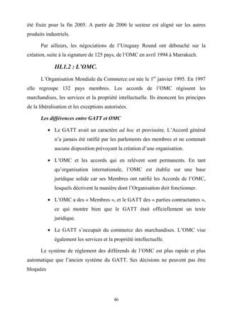 46
été fixée pour la fin 2005. A partir de 2006 le secteur est aligné sur les autres
produits industriels.
Par ailleurs, les négociations de l’Uruguay Round ont débouché sur la
création, suite à la signature de 125 pays, de l’OMC en avril 1994 à Marrakech.
III.1.2 : L’OMC.
L’Organisation Mondiale du Commerce est née le 1er
janvier 1995. En 1997
elle regroupe 132 pays membres. Les accords de l’OMC régissent les
marchandises, les services et la propriété intellectuelle. Ils énoncent les principes
de la libéralisation et les exceptions autorisées.
Les différences entre GATT et OMC
• Le GATT avait un caractère ad hoc et provisoire. L’Accord général
n’a jamais été ratifié par les parlements des membres et ne contenait
aucune disposition prévoyant la création d’une organisation.
• L’OMC et les accords qui en relèvent sont permanents. En tant
qu’organisation internationale, l’OMC est établie sur une base
juridique solide car ses Membres ont ratifié les Accords de l’OMC,
lesquels décrivent la manière dont l’Organisation doit fonctionner.
• L’OMC a des « Membres », et le GATT des « parties contractantes »,
ce qui montre bien que le GATT était officiellement un texte
juridique.
• Le GATT s’occupait du commerce des marchandises. L’OMC vise
également les services et la propriété intellectuelle.
Le système de règlement des différends de l’OMC est plus rapide et plus
automatique que l’ancien système du GATT. Ses décisions ne peuvent pas être
bloquées
 