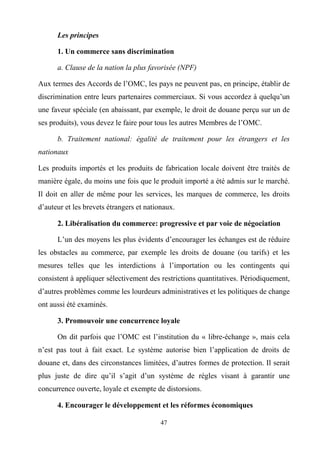 47
Les principes
1. Un commerce sans discrimination
a. Clause de la nation la plus favorisée (NPF)
Aux termes des Accords de l’OMC, les pays ne peuvent pas, en principe, établir de
discrimination entre leurs partenaires commerciaux. Si vous accordez à quelqu’un
une faveur spéciale (en abaissant, par exemple, le droit de douane perçu sur un de
ses produits), vous devez le faire pour tous les autres Membres de l’OMC.
b. Traitement national: égalité de traitement pour les étrangers et les
nationaux
Les produits importés et les produits de fabrication locale doivent être traités de
manière égale, du moins une fois que le produit importé a été admis sur le marché.
Il doit en aller de même pour les services, les marques de commerce, les droits
d’auteur et les brevets étrangers et nationaux.
2. Libéralisation du commerce: progressive et par voie de négociation
L’un des moyens les plus évidents d’encourager les échanges est de réduire
les obstacles au commerce, par exemple les droits de douane (ou tarifs) et les
mesures telles que les interdictions à l’importation ou les contingents qui
consistent à appliquer sélectivement des restrictions quantitatives. Périodiquement,
d’autres problèmes comme les lourdeurs administratives et les politiques de change
ont aussi été examinés.
3. Promouvoir une concurrence loyale
On dit parfois que l’OMC est l’institution du « libre-échange », mais cela
n’est pas tout à fait exact. Le système autorise bien l’application de droits de
douane et, dans des circonstances limitées, d’autres formes de protection. Il serait
plus juste de dire qu’il s’agit d’un système de règles visant à garantir une
concurrence ouverte, loyale et exempte de distorsions.
4. Encourager le développement et les réformes économiques
 