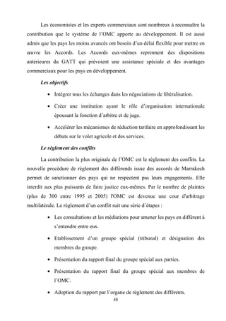48
Les économistes et les experts commerciaux sont nombreux à reconnaître la
contribution que le système de l’OMC apporte au développement. Il est aussi
admis que les pays les moins avancés ont besoin d’un délai flexible pour mettre en
œuvre les Accords. Les Accords eux-mêmes reprennent des dispositions
antérieures du GATT qui prévoient une assistance spéciale et des avantages
commerciaux pour les pays en développement.
Les objectifs
• Intégrer tous les échanges dans les négociations de libéralisation.
• Créer une institution ayant le rôle d’organisation internationale
épousant la fonction d’arbitre et de juge.
• Accélérer les mécanismes de réduction tarifaire en approfondissant les
débats sur le volet agricole et des services.
Le règlement des conflits
La contribution la plus originale de l’OMC est le règlement des conflits. La
nouvelle procédure de règlement des différends issue des accords de Marrakech
permet de sanctionner des pays qui ne respectent pas leurs engagements. Elle
interdit aux plus puissants de faire justice eux-mêmes. Par le nombre de plaintes
(plus de 300 entre 1995 et 2005) l'OMC est devenue une cour d'arbitrage
multilatérale. Le règlement d’un conflit suit une série d’étapes :
• Les consultations et les médiations pour amener les pays en différent à
s’entendre entre eux.
• Etablissement d’un groupe spécial (tribunal) et désignation des
membres du groupe.
• Présentation du rapport final du groupe spécial aux parties.
• Présentation du rapport final du groupe spécial aux membres de
l’OMC.
• Adoption du rapport par l’organe de règlement des différents.
 