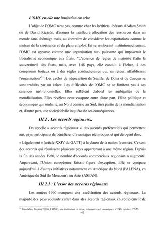49
L’OMC est-elle une institution en crise
L'objet de l’OMC n'est pas, comme chez les héritiers libéraux d'Adam Smith
ou de David Ricardo, d'assurer la meilleure allocation des ressources dans un
monde sans chômage mais, au contraire de considérer les exportations comme le
moteur de la croissance et du plein emploi. En se renforçant institutionnellement,
l'OMC est apparue comme une organisation sur- puissante qui imposerait le
libéralisme économique aux États. "L'absence de règles de majorité flatte la
souveraineté des États, mais, avec 148 pays, elle conduit à l'échec, à des
compromis boiteux ou à des règles contradictoires qui, en retour, affaiblissent
l'organisation"11
. Les cycles de négociation de Seattle, de Doha et de Cancun se
sont traduits par un échec. Les difficultés de l'OMC ne se limitent pas à ses
carences institutionnelles. Elles reflètent d'abord les ambiguïtés de la
mondialisation. Elles révèlent cette coupure entre d'une part, l'élite politique et
économique qui souhaite, au Nord comme au Sud, tirer partie de la mondialisation
et, d'autre part, une société civile inquiète de ses conséquences.
III.2 : Les accords régionaux.
On appelle « accords régionaux » des accords préférentiels qui permettent
aux pays participants de bénéficier d’avantages réciproques et qui dérogent donc
« Légalement » (article XXIV du GATT) à la clause de la nation favorisée. Ce sont
des accords qui réunissent plusieurs pays appartenant à une même région. Depuis
la fin des années 1980, le nombre d'accords commerciaux régionaux a augmenté.
Auparavant, l'Union européenne faisait figure d'exception. Elle se compare
aujourd'hui à d'autres initiatives notamment en Amérique du Nord (l'ALENA), en
Amérique du Sud (le Mercosur), en Asie (ASEAN).
III.2.1 : L’essor des accords régionaux
Les années 1990 marquent une accélération des accords régionaux. La
majorité des pays souhaite entrer dans des accords régionaux en complément de
11
Jean-Marc Siroën (2005), L'OMC, une institution en crise, Alternatives économiques, n°240, octobre, 72-75.
 