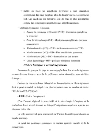 51
• mettre en place les conditions favorables à une intégration
économique des pays membres afin de devenir un bloc économique
fort. Les questions non tarifaires sont de plus en plus considérées
comme des composantes essentielles des accords régionaux.
-Typologie des accords régionaux.
• Accord de commerce préférentiel (ACP)= élimination partielle de
la protection
• Zone de libre échange (ZLE)= élimination complète des barrières
au commerce
• Union douanière (UD) = ZLE + tarif commun externe (TCE)
• Marché commun (MC) = UD + libre mobilité des personnes
• Marché unique (MU)= MC + harmonisation des normes
• Union économique= MU + politique monétaire commune
III.2.3 : Exemples d’accords régionaux.
Beaucoup de groupes de pays se sont engagés dans des accords régionaux
prenant diverses formes : accords de préférence, union douanière, zone de libre
échange…
Certains de ces accords ont débouché sur la constitution de blocs régionaux
dont le poids mondial est inégal. Les plus importants sont au nombre de trois :
l’UE, le NAFTA, l’ASEAN.
- L’UE. (Union Européenne)
C’est l’accord régional le plus étoffé et le plus élargie. L’ampleur et la
profondeur de cet accord tiennent au fait que l’intégration européenne a portée sur
plusieurs volets liés.
Le volet commercial qui a commencé par l’union douanière pour aboutir au
marché commun.
Le volet des politiques communes en matière agricole, sociale et de la
concurrence.
 