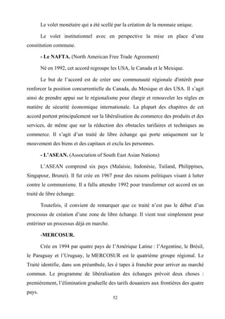 52
Le volet monétaire qui a été scellé par la création de la monnaie unique.
Le volet institutionnel avec en perspective la mise en place d’une
constitution commune.
- Le NAFTA. (North American Free Trade Agreement)
Né en 1992, cet accord regroupe les USA, le Canada et le Mexique.
Le but de l’accord est de créer une communauté régionale d'intérêt pour
renforcer la position concurrentielle du Canada, du Mexique et des USA. Il s’agit
ainsi de prendre appui sur le régionalisme pour élargir et renouveler les règles en
matière de sécurité économique internationale. La plupart des chapitres de cet
accord portent principalement sur la libéralisation du commerce des produits et des
services, de même que sur la réduction des obstacles tarifaires et techniques au
commerce. Il s’agit d’un traité de libre échange qui porte uniquement sur le
mouvement des biens et des capitaux et exclu les personnes.
- L’ASEAN. (Association of South East Asian Nations)
L’ASEAN comprend six pays (Malaisie, Indonésie, Tailand, Philippines,
Singapour, Brunei). Il fut crée en 1967 pour des raisons politiques visant à lutter
contre le communisme. Il a fallu attendre 1992 pour transformer cet accord en un
traité de libre échange.
Toutefois, il convient de remarquer que ce traité n’est pas le début d’un
processus de création d’une zone de libre échange. Il vient tout simplement pour
entériner un processus déjà en marche.
-MERCOSUR.
Crée en 1994 par quatre pays de l’Amérique Latine : l’Argentine, le Brésil,
le Paraguay et l’Uruguay, le MERCOSUR est le quatrième groupe régional. Le
Traité identifie, dans son préambule, les é tapes à franchir pour arriver au marché
commun. Le programme de libéralisation des échanges prévoit deux choses :
premièrement, l’élimination graduelle des tarifs douaniers aux frontières des quatre
pays.
 