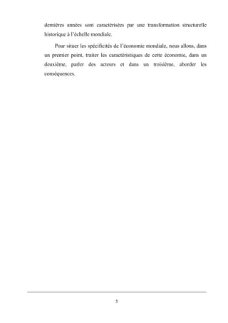 5
dernières années sont caractérisées par une transformation structurelle
historique à l’échelle mondiale.
Pour situer les spécificités de l’économie mondiale, nous allons, dans
un premier point, traiter les caractéristiques de cette économie, dans un
deuxième, parler des acteurs et dans un troisième, aborder les
conséquences.
 