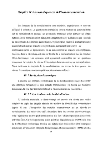 56
Chapitre IV : Les conséquences de l’économie mondiale
Les impacts de la mondialisation sont multiples, asymétriques et souvent
difficiles à identifier. La question des impacts se trouve pourtant au cœur du débat
sur la mondialisation puisque les politiques proposées pour corriger les effets
néfastes de la mondialisation dépendent directement de l’évaluation que l’on fait
de ces derniers. Les impacts économiques, bien que plus faciles à évaluer (puisque
quantifiables) que les impacts sociopolitiques, demeurent une source de
controverse parmi les économistes. En ce qui concerne les impacts sociopolitiques,
l’accent, dans la littérature, est mis sur le rôle de la mondialisation face au recul de
l’État-Providence. Les opinions sont également contrastées sur les questions
concernant l’évolution du rôle de l’État-nation dans un contexte de mondialisation.
Nous traiterons les impacts de la mondialisation au niveau de trois points : au
niveau économique, au niveau politique et au niveau culturel.
IV.1.Sur le plan économique
L’analyse des impacts économiques de la mondialisation exige d’accorder
une attention particulière à trois aspects prépondérants : la baisse des barrières
douanières, le rôle des transnationales et la financiarisation de l’économie.
IV.1.1. Les tendances de la libéralisation
À l’échelle mondiale, le libre-échange est encore loin d’être une réalité
tangible en dépit des progrès réalisés en matière de libéralisation commerciale
depuis 50 ans. L’intégration des marchés internationaux est en période de
ralentissement. La baisse des tarifs douaniers dans les secteurs encore protégés
telle l’agriculture est très problématique car elle fait l’objet de profonds désaccords
entre les États. Ce blocage montre à quel point les négociations de l’OMC sont loin
de l’orthodoxie économique libérale qui défend une philosophie libre-échangiste
conduisant à l’allocation optimale des ressources. Bien au contraire, l’OMC obéit à
 