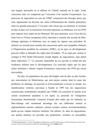 57
une logique mercantile où la défense de l’intérêt national est la règle. Toute
concession faite est compensée par l’ouverture d’un marché d’exportation. Les
processus de négociation au sein de l’OMC connaissent des blocages parce que
cette organisation est devenue une arène d’affrontement des intérêts particuliers
entre les grandes puissances. C’est pour cette raison que ces dernières se tournent
de plus en plus vers la conclusion d’accords régionaux ou bilatéraux avec les PVD
pour imposer leurs règles de jeu librement. Des pays puissants, avec à leur tête les
Etats-Unis et l'Union européenne (UE), cherchent à conclure des accords de libre-
échange régionaux et bilatéraux avec un regain de vigueur sans précédent. Ils
utilisent ces accords pour arracher des concessions qu'ils sont incapables d'obtenir
à l'Organisation mondiale du commerce (OMC), où les pays en développement
peuvent s'allier et défendre des règles plus favorables. "Il ne s'agit pas, comme le
souligne le Prix Nobel d'Economie Joseph Stiglitz, de négociations, mais plutôt
d'une imposition »14
. Le caractère inéquitable de ces accords se traduit par des
incidences néfastes pour le développement. Les nouvelles règles que les pays
riches cherchent à obtenir exigent d’immenses concessions des PVD qui seront
irréversibles.
De plus, les populations des pays développés sont de plus en plus hostiles
aux mouvements de libéralisation, qui sont perçus comme étant la cause des
problèmes de chômage, de pauvreté et d’environnement à travers le monde. Les
manifestations violentes survenues à Seattle en 1999 lors des négociations
commerciales multilatérales encadrées pas l’OMC ont concrétisé la montée d’un
certain ressentiment populaire à cet égard. La poursuite de l’intégration
économique internationale s’annonce d’autant plus ardue que les obstacles au
libre-échange sont maintenant davantage liés aux différentes normes et
réglementations (normes sanitaires, normes sociales, normes environnementales)
plutôt qu’aux simples barrières tarifaires. Par ailleurs, Si, dans les négociations,
une grande attention est accordée aux producteurs, existants ou susceptibles
14
Oxfam International, L’avenir hypothéqué: Comment les accords commerciaux et d'investissement conclus entre
les pays riches et les pays pauvres sapent le développement, www.oxfam.org/fr/
 
